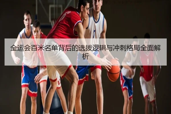 全运会百米名单背后的选拔逻辑与冲刺格局全面解析