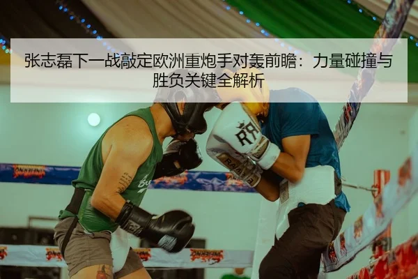 张志磊下一战敲定欧洲重炮手对轰前瞻：力量碰撞与胜负关键全解析